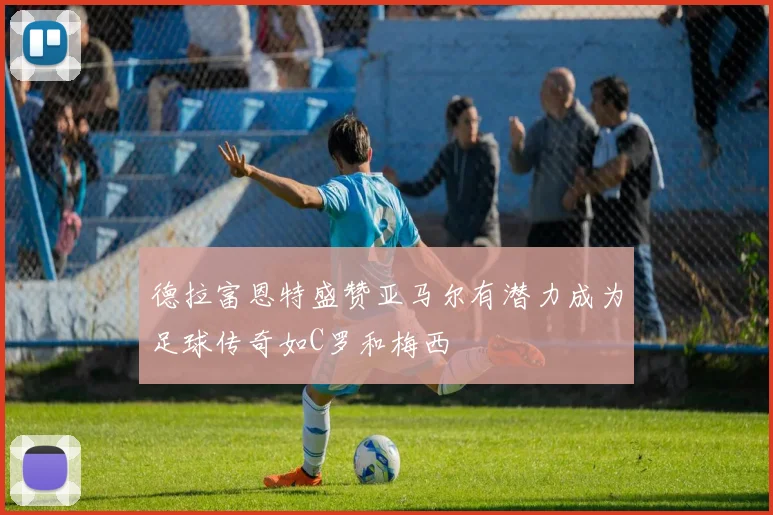 德拉富恩特盛赞亚马尔有潜力成为足球传奇如C罗和梅西