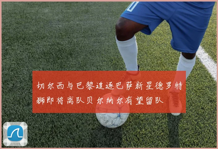 切尔西与巴黎追逐巴萨新星德罗特狮即将离队贝尔纳尔有望留队