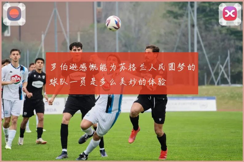 罗伯逊感慨能为苏格兰人民圆梦的球队一员是多么美妙的体验