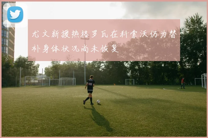 尤文新援热格罗瓦在科索沃仍为替补身体状况尚未恢复