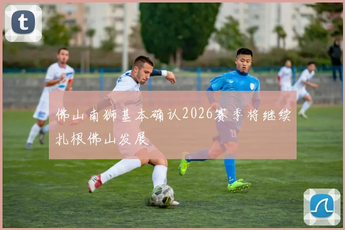 佛山南狮基本确认2026赛季将继续扎根佛山发展