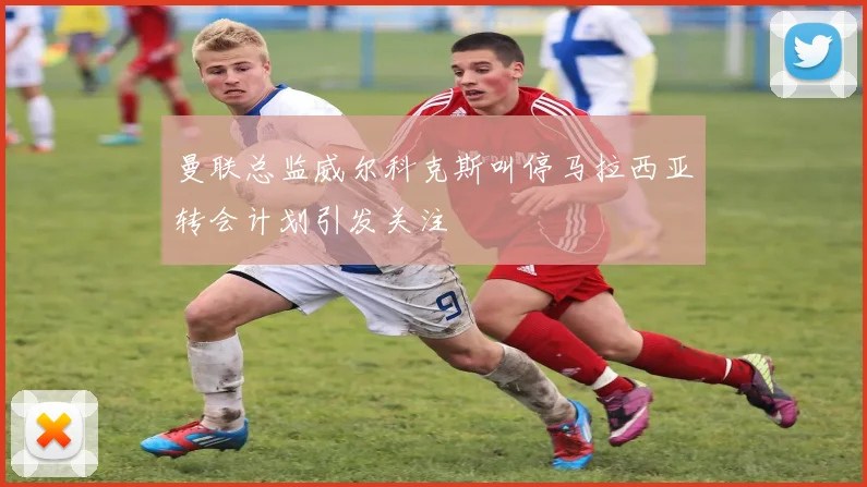 曼联总监威尔科克斯叫停马拉西亚转会计划引发关注