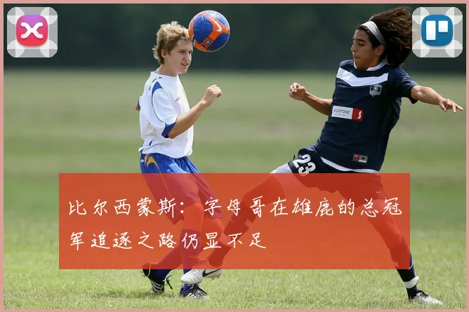 比尔西蒙斯：字母哥在雄鹿的总冠军追逐之路仍显不足