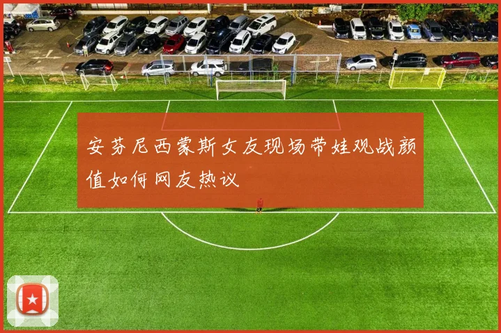 安芬尼西蒙斯女友现场带娃观战颜值如何网友热议