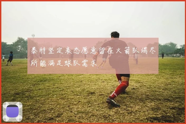 泰特坚定表态愿意留在火箭队竭尽所能满足球队需求
