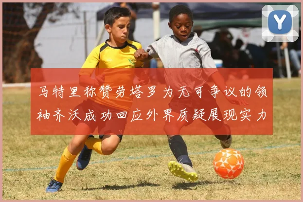 马特里称赞劳塔罗为无可争议的领袖齐沃成功回应外界质疑展现实力