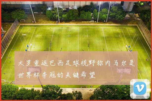 大罗重返巴西足球视野称内马尔是世界杯夺冠的关键希望