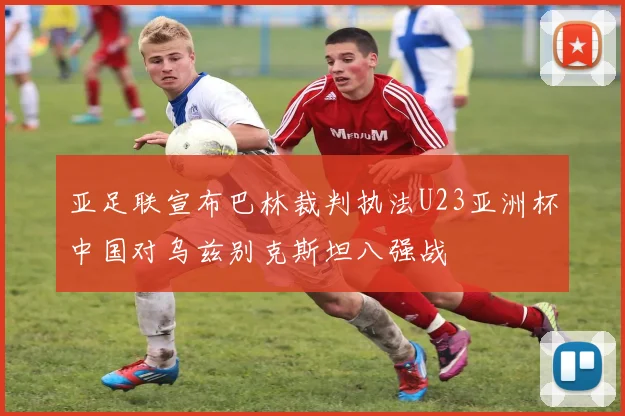 亚足联宣布巴林裁判执法U23亚洲杯中国对乌兹别克斯坦八强战