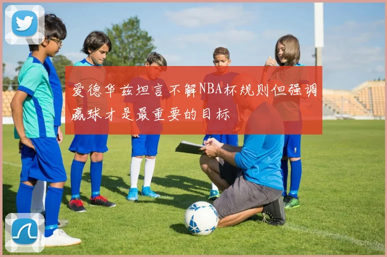 爱德华兹坦言不解NBA杯规则但强调赢球才是最重要的目标