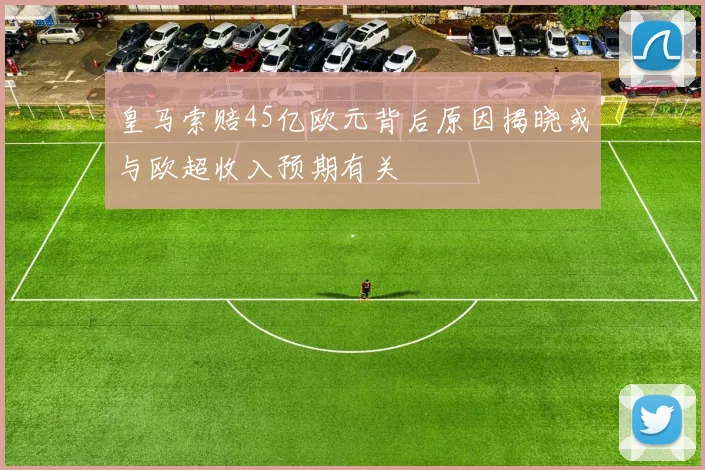 皇马索赔45亿欧元背后原因揭晓或与欧超收入预期有关