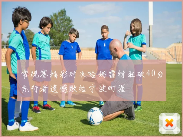 常规赛精彩对决哈姆雷特狂砍40分先行者遗憾败给宁波町渥