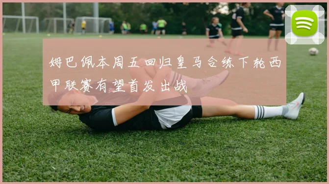 姆巴佩本周五回归皇马合练下轮西甲联赛有望首发出战