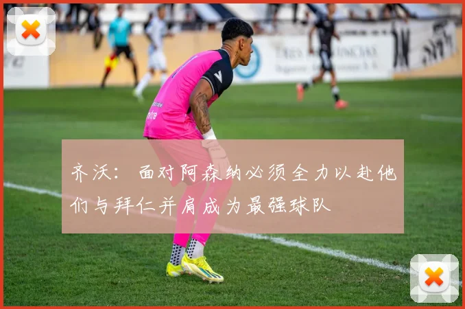 齐沃：面对阿森纳必须全力以赴他们与拜仁并肩成为最强球队