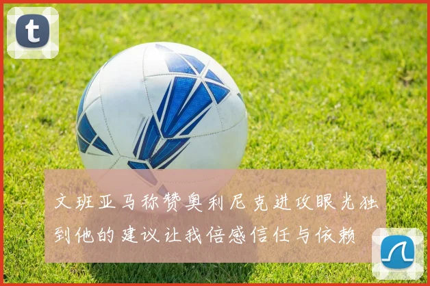 文班亚马称赞奥利尼克进攻眼光独到他的建议让我倍感信任与依赖