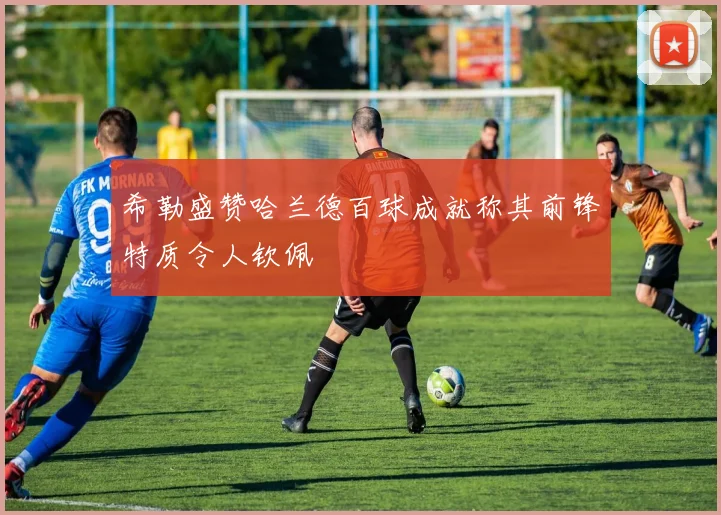 希勒盛赞哈兰德百球成就称其前锋特质令人钦佩
