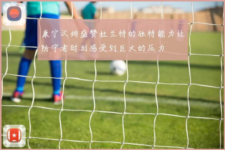 康宁汉姆盛赞杜兰特的独特能力让防守者时刻感受到巨大的压力