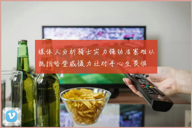 媒体人分析骑士实力强劲活塞难以抵挡哈登威慑力让对手心生畏惧