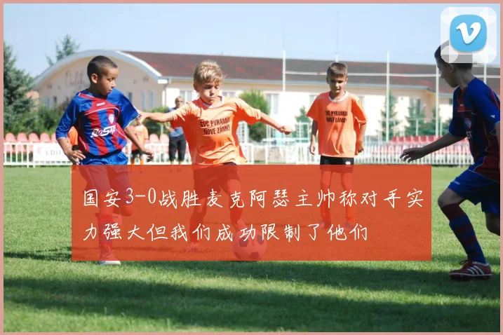 国安3-0战胜麦克阿瑟主帅称对手实力强大但我们成功限制了他们