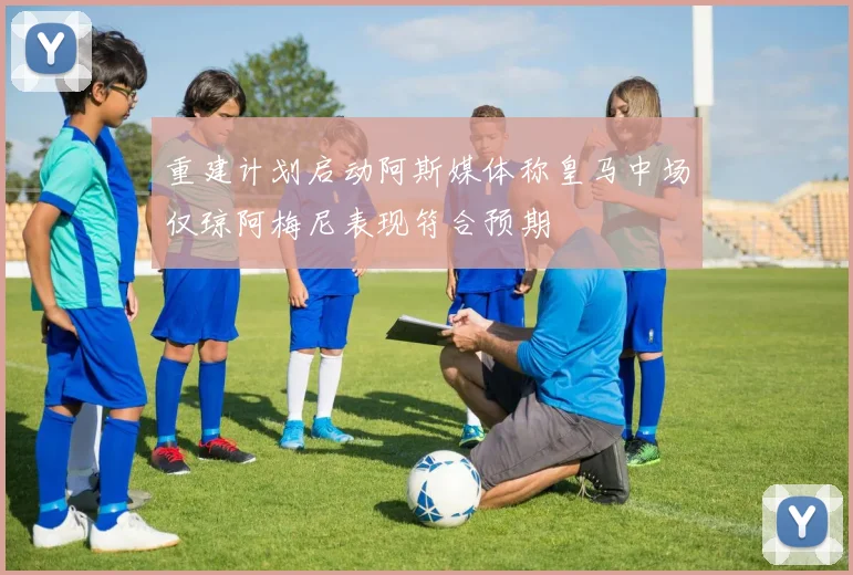 重建计划启动阿斯媒体称皇马中场仅琼阿梅尼表现符合预期