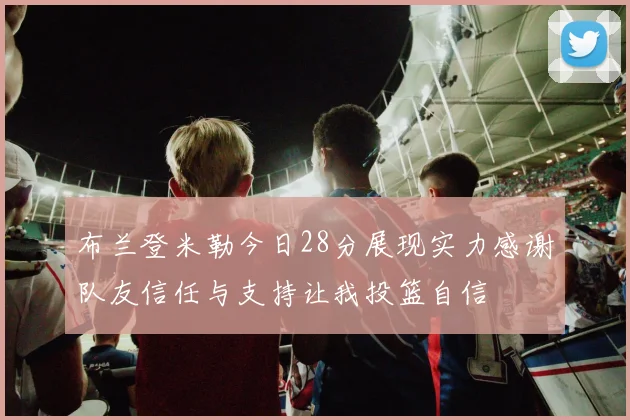 布兰登米勒今日28分展现实力感谢队友信任与支持让我投篮自信