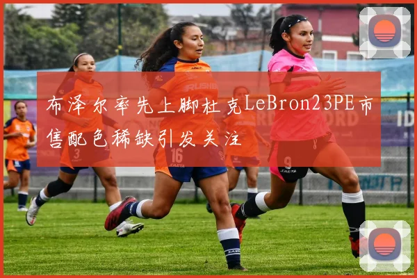 布泽尔率先上脚杜克LeBron23PE市售配色稀缺引发关注