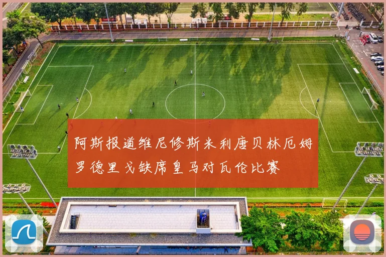 阿斯报道维尼修斯米利唐贝林厄姆罗德里戈缺席皇马对瓦伦比赛