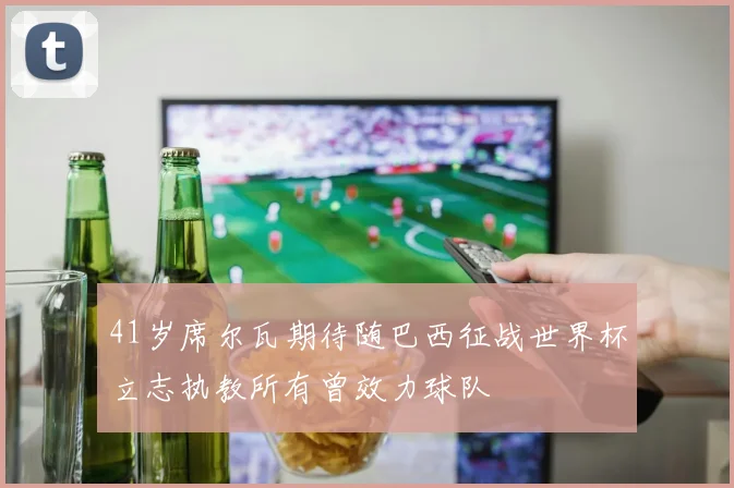 41岁席尔瓦期待随巴西征战世界杯立志执教所有曾效力球队