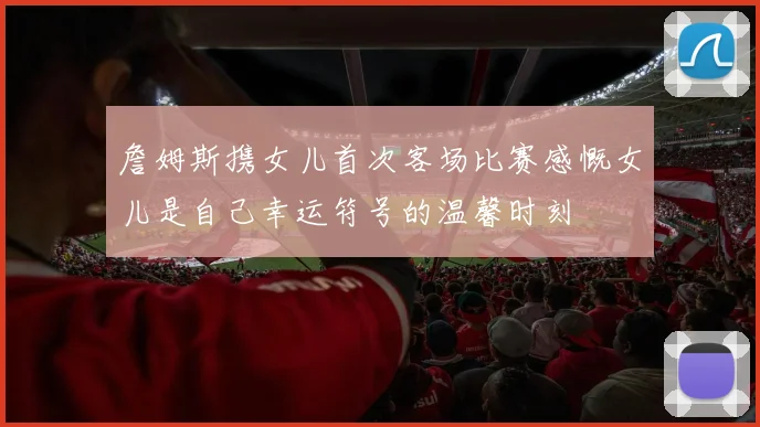 詹姆斯携女儿首次客场比赛感慨女儿是自己幸运符号的温馨时刻