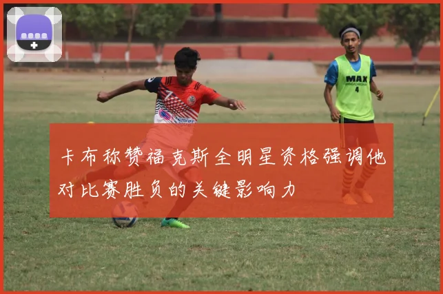 卡布称赞福克斯全明星资格强调他对比赛胜负的关键影响力