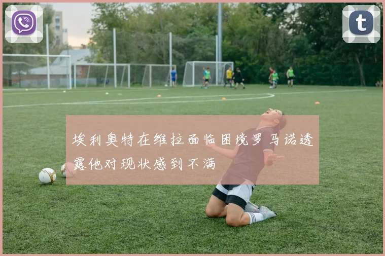 埃利奥特在维拉面临困境罗马诺透露他对现状感到不满