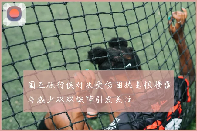 国王独行侠对决受伤困扰基根穆雷与威少双双缺阵引发关注