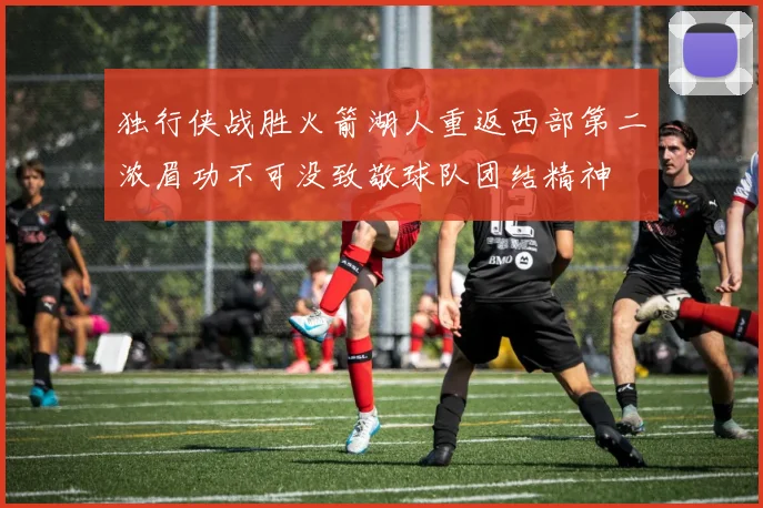 独行侠战胜火箭湖人重返西部第二浓眉功不可没致敬球队团结精神