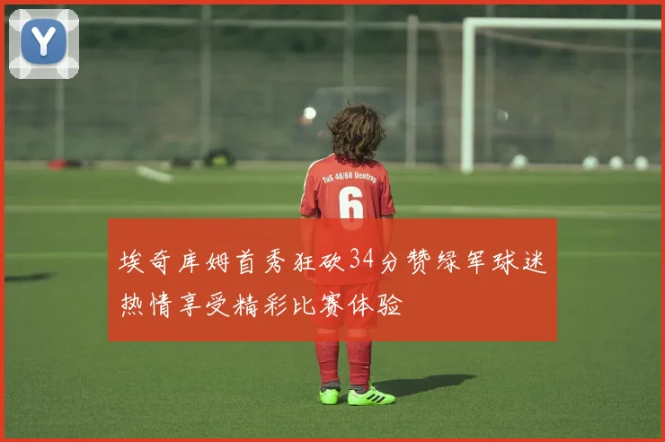 埃奇库姆首秀狂砍34分赞绿军球迷热情享受精彩比赛体验