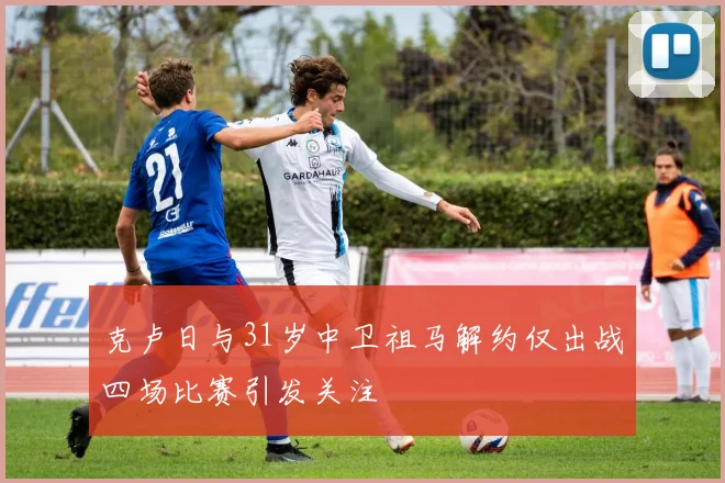 克卢日与31岁中卫祖马解约仅出战四场比赛引发关注